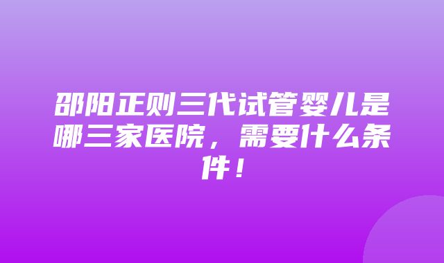 邵阳正则三代试管婴儿是哪三家医院，需要什么条件！