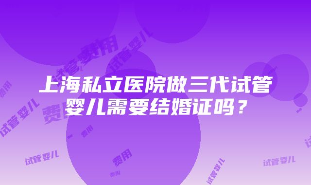 上海私立医院做三代试管婴儿需要结婚证吗？