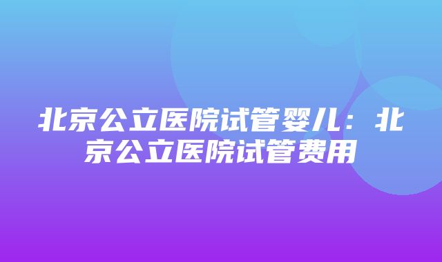 北京公立医院试管婴儿：北京公立医院试管费用