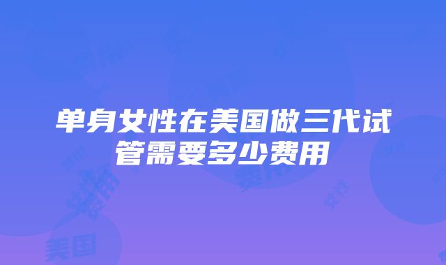 单身女性在美国做三代试管需要多少费用