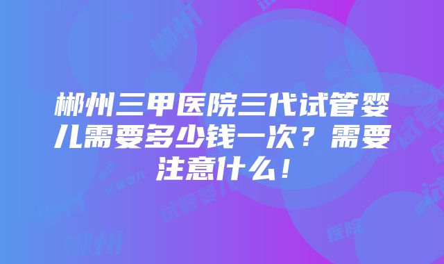 郴州三甲医院三代试管婴儿需要多少钱一次？需要注意什么！