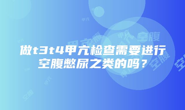 做t3t4甲亢检查需要进行空腹憋尿之类的吗？