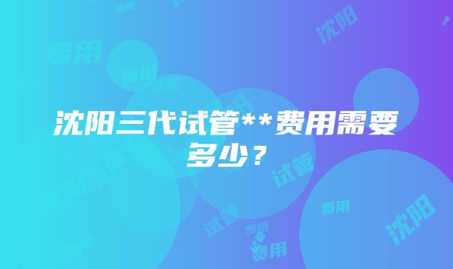 沈阳三代试管**费用需要多少？