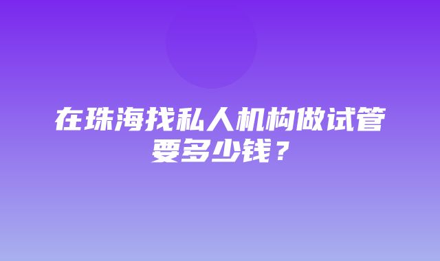 在珠海找私人机构做试管要多少钱？