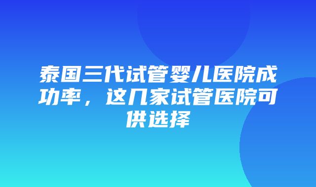 泰国三代试管婴儿医院成功率，这几家试管医院可供选择