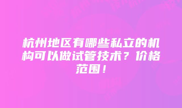 杭州地区有哪些私立的机构可以做试管技术？价格范围！