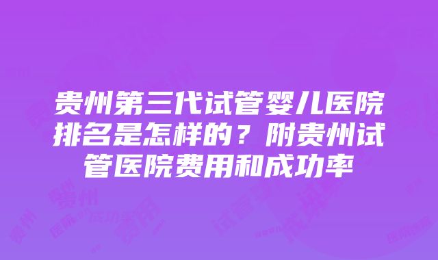 贵州第三代试管婴儿医院排名是怎样的？附贵州试管医院费用和成功率