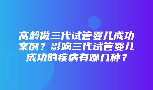 高龄做三代试管婴儿成功案例？影响三代试管婴儿成功的疾病有哪几种？