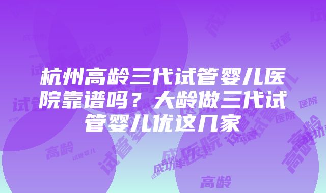 杭州高龄三代试管婴儿医院靠谱吗？大龄做三代试管婴儿优这几家