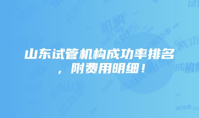 山东试管机构成功率排名，附费用明细！