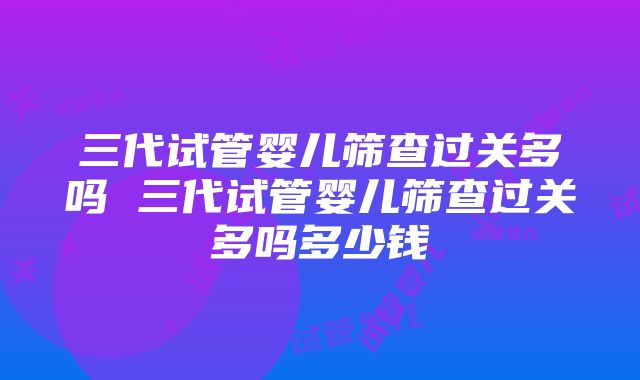 三代试管婴儿筛查过关多吗 三代试管婴儿筛查过关多吗多少钱