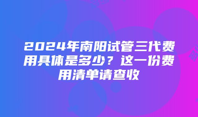 2024年南阳试管三代费用具体是多少？这一份费用清单请查收