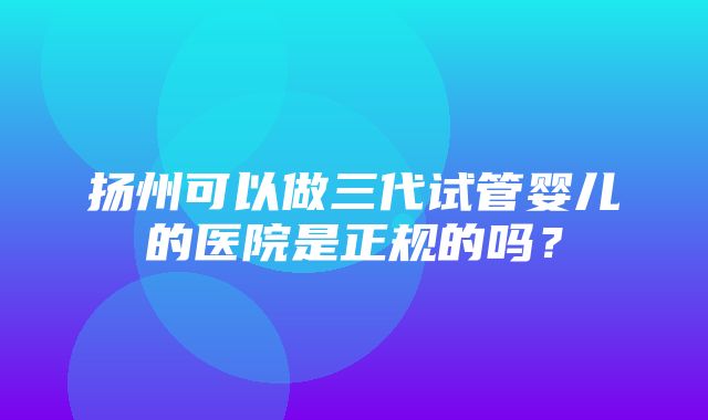 扬州可以做三代试管婴儿的医院是正规的吗？