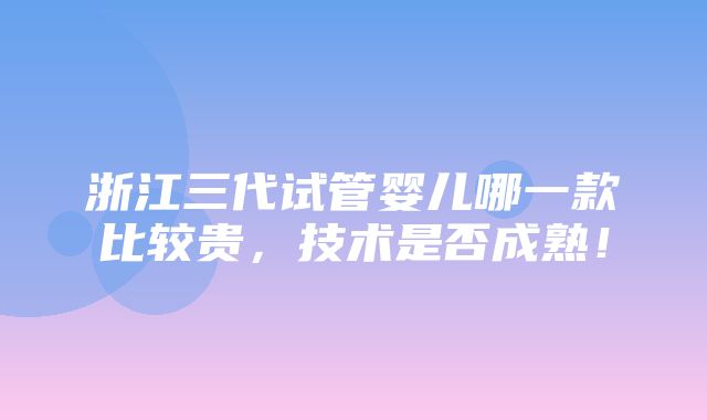 浙江三代试管婴儿哪一款比较贵，技术是否成熟！