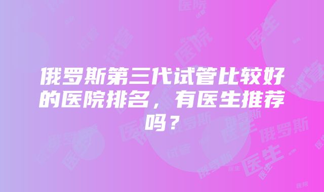 俄罗斯第三代试管比较好的医院排名，有医生推荐吗？