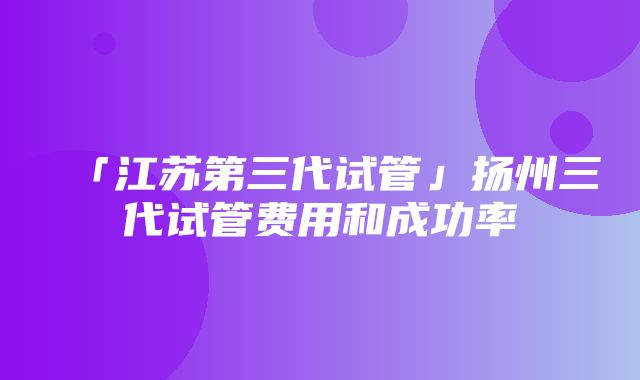 「江苏第三代试管」扬州三代试管费用和成功率