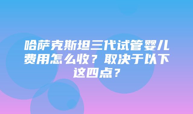 哈萨克斯坦三代试管婴儿费用怎么收？取决于以下这四点？