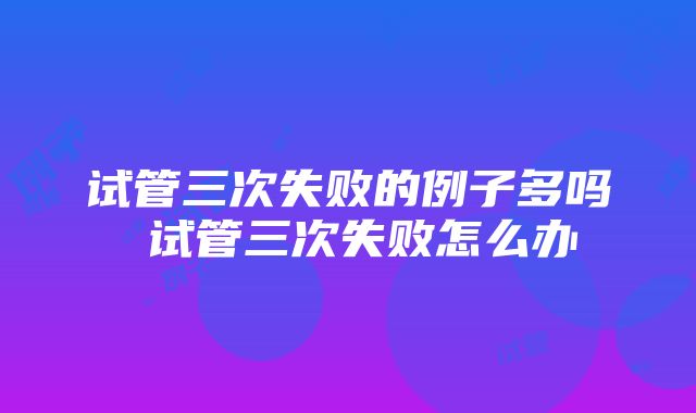 试管三次失败的例子多吗 试管三次失败怎么办