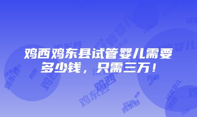 鸡西鸡东县试管婴儿需要多少钱，只需三万！