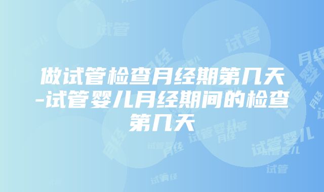 做试管检查月经期第几天-试管婴儿月经期间的检查第几天