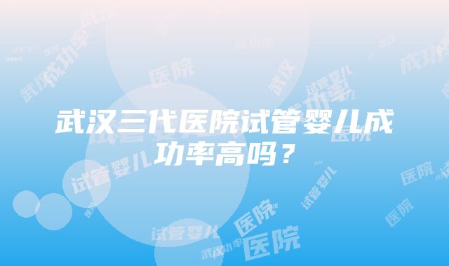 武汉三代医院试管婴儿成功率高吗？