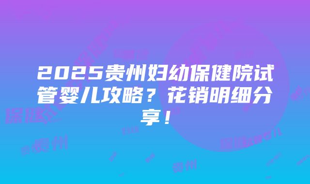 2025贵州妇幼保健院试管婴儿攻略？花销明细分享！