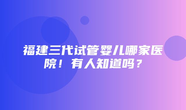 福建三代试管婴儿哪家医院！有人知道吗？