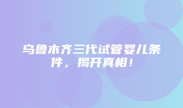 乌鲁木齐三代试管婴儿条件，揭开真相！