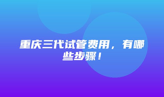 重庆三代试管费用，有哪些步骤！