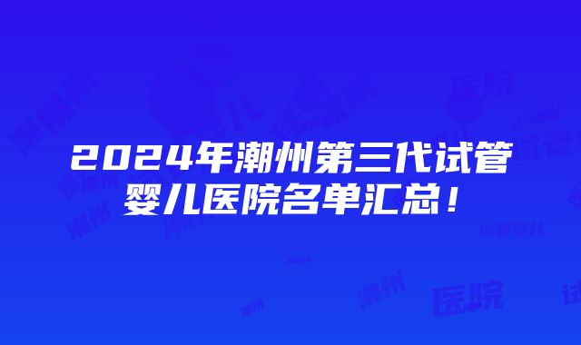 2024年潮州第三代试管婴儿医院名单汇总！