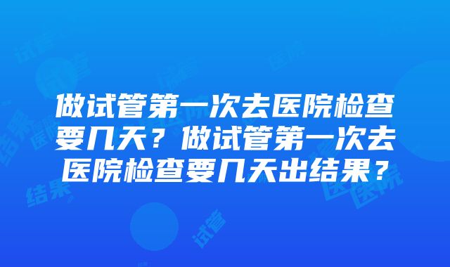 做试管第一次去医院检查要几天？做试管第一次去医院检查要几天出结果？