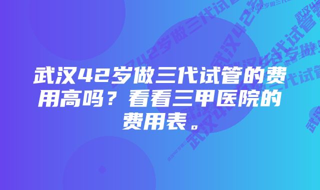 武汉42岁做三代试管的费用高吗？看看三甲医院的费用表。