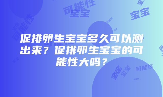 促排卵生宝宝多久可以测出来？促排卵生宝宝的可能性大吗？