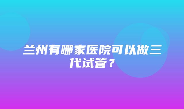 兰州有哪家医院可以做三代试管？