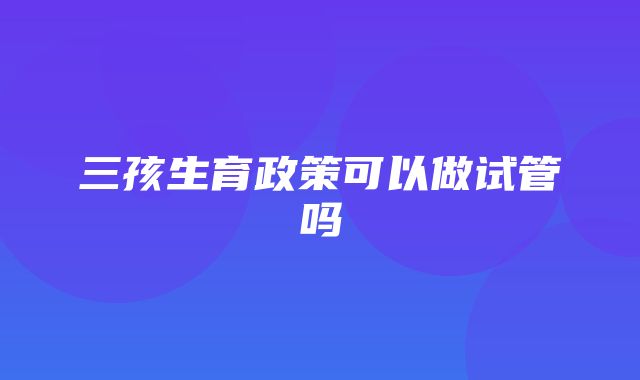 三孩生育政策可以做试管吗