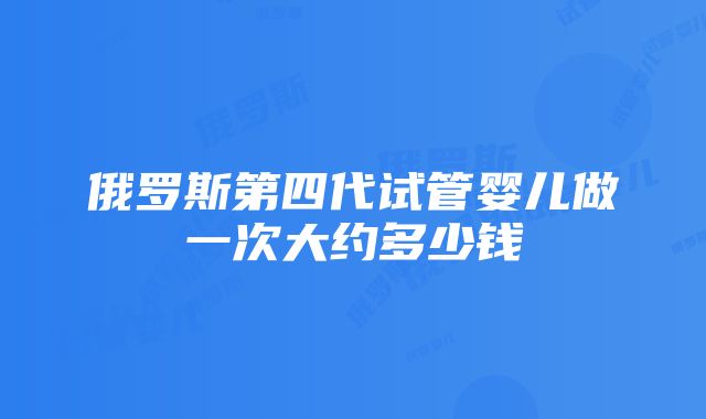 俄罗斯第四代试管婴儿做一次大约多少钱