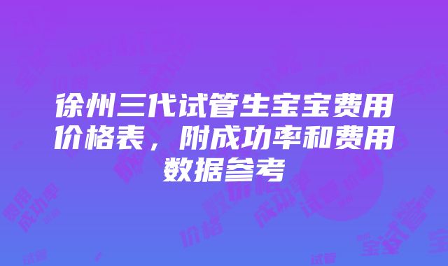 徐州三代试管生宝宝费用价格表，附成功率和费用数据参考