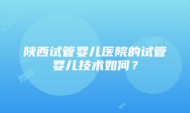 陕西试管婴儿医院的试管婴儿技术如何？