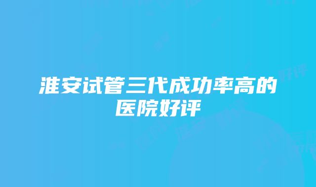 淮安试管三代成功率高的医院好评