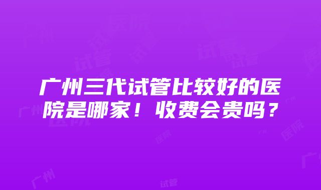 广州三代试管比较好的医院是哪家！收费会贵吗？