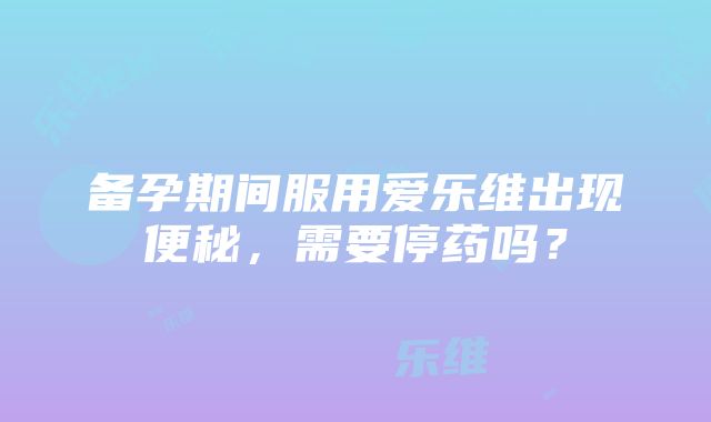 备孕期间服用爱乐维出现便秘，需要停药吗？