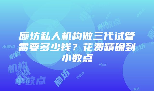 廊坊私人机构做三代试管需要多少钱？花费精确到小数点