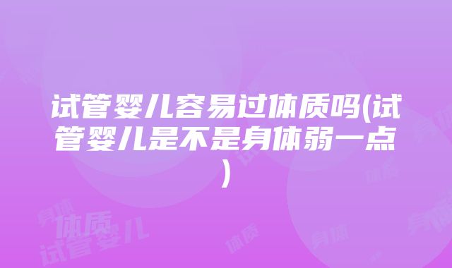 试管婴儿容易过体质吗(试管婴儿是不是身体弱一点)