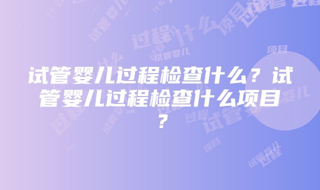 试管婴儿过程检查什么？试管婴儿过程检查什么项目？