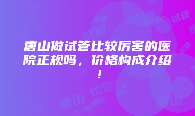 唐山做试管比较厉害的医院正规吗，价格构成介绍！