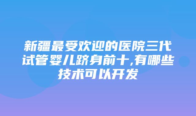 新疆最受欢迎的医院三代试管婴儿跻身前十,有哪些技术可以开发