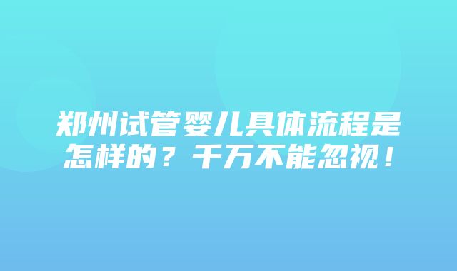 郑州试管婴儿具体流程是怎样的？千万不能忽视！