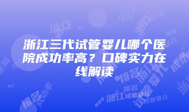 浙江三代试管婴儿哪个医院成功率高？口碑实力在线解读