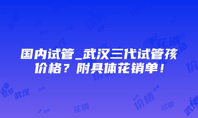 国内试管_武汉三代试管孩价格？附具体花销单！