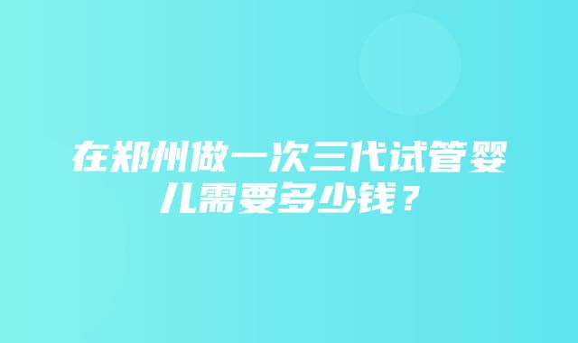 在郑州做一次三代试管婴儿需要多少钱？